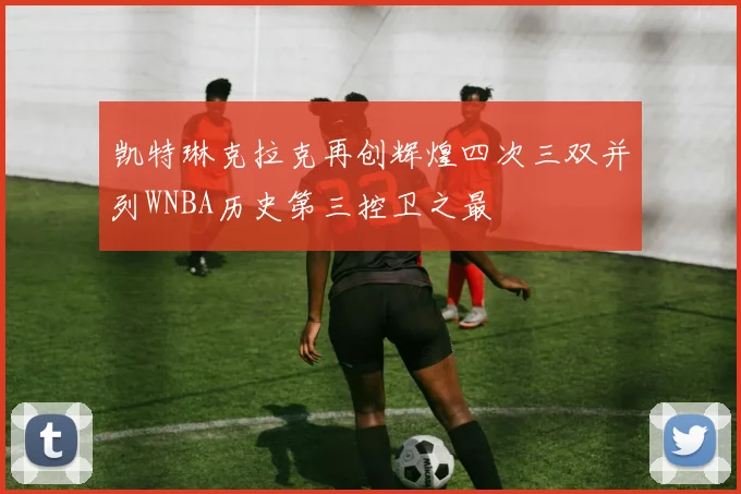 凯特琳克拉克再创辉煌四次三双并列WNBA历史第三控卫之最