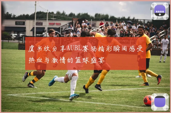 虞书欣分享AUBL赛场精彩瞬间感受热血与激情的篮球盛宴