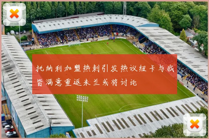 托纳利加盟热刺引发热议纽卡与我皆满意重返米兰或将讨论