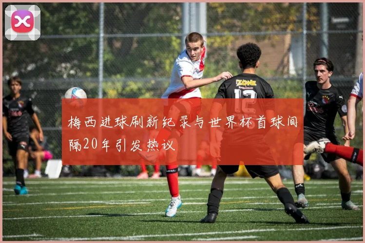 梅西进球刷新纪录与世界杯首球间隔20年引发热议