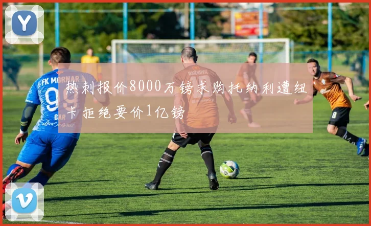 热刺报价8000万镑求购托纳利遭纽卡拒绝要价1亿镑