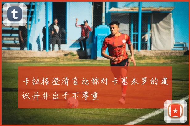 卡拉格澄清言论称对卡塞米罗的建议并非出于不尊重