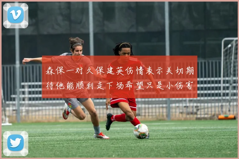 森保一对久保建英伤情表示关切期待他能顺利走下场希望只是小伤害