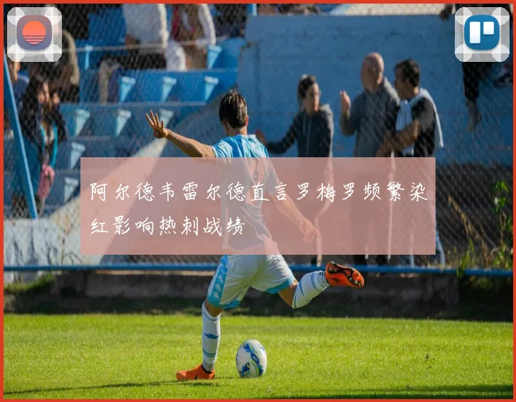 阿尔德韦雷尔德直言罗梅罗频繁染红影响热刺战绩