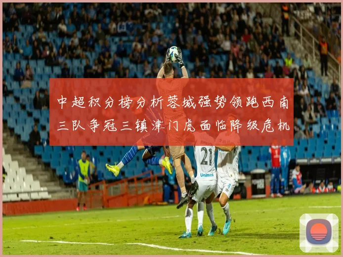 中超积分榜分析蓉城强势领跑西南三队争冠三镇津门虎面临降级危机