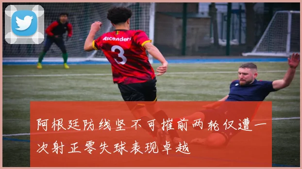 阿根廷防线坚不可摧前两轮仅遭一次射正零失球表现卓越