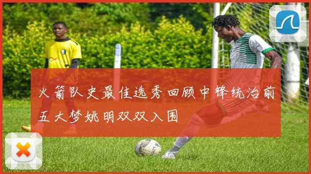 火箭队史最佳选秀回顾中锋统治前五大梦姚明双双入围