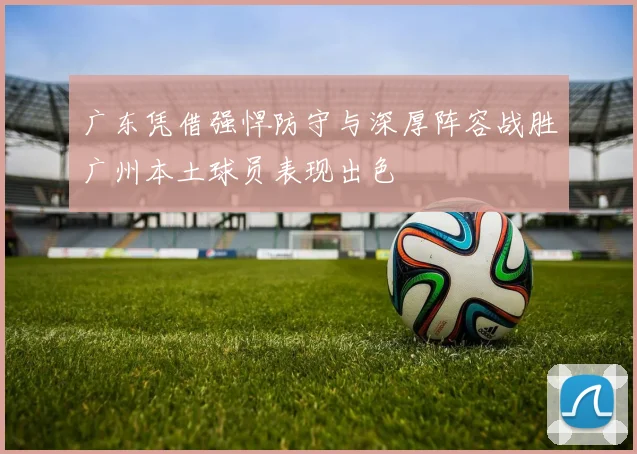 广东凭借强悍防守与深厚阵容战胜广州本土球员表现出色