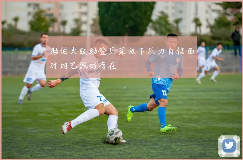 勒伯夫鼓励登贝莱放下压力自信面对姆巴佩的存在