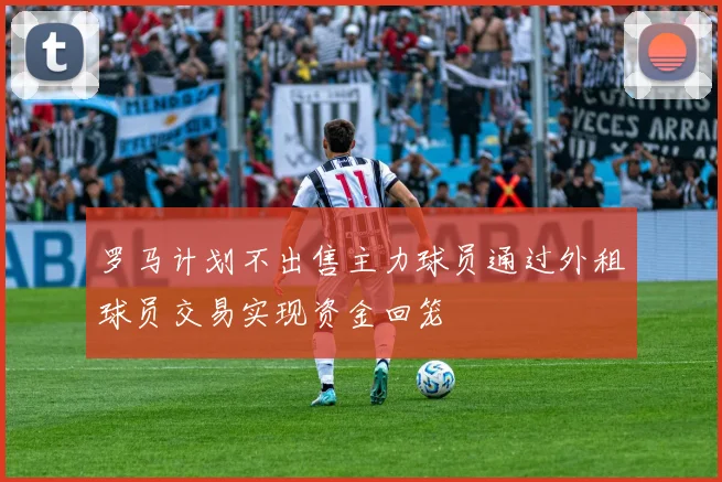 罗马计划不出售主力球员通过外租球员交易实现资金回笼