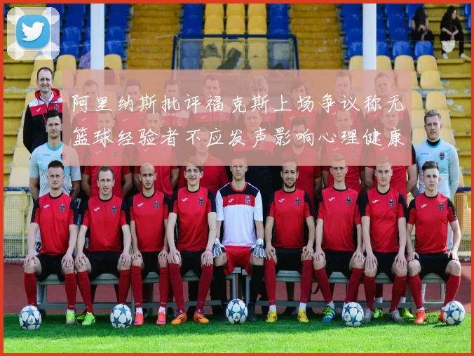 阿里纳斯批评福克斯上场争议称无篮球经验者不应发声影响心理健康