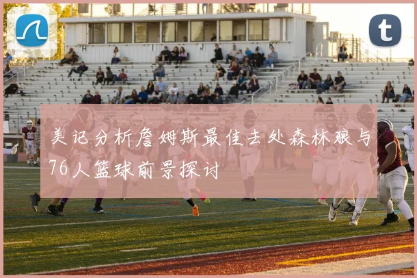美记分析詹姆斯最佳去处森林狼与76人篮球前景探讨
