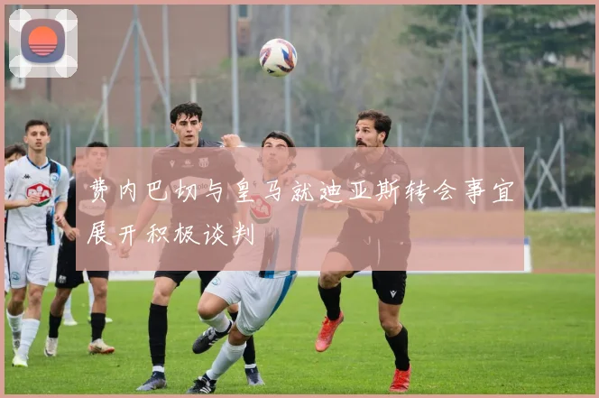 费内巴切与皇马就迪亚斯转会事宜展开积极谈判
