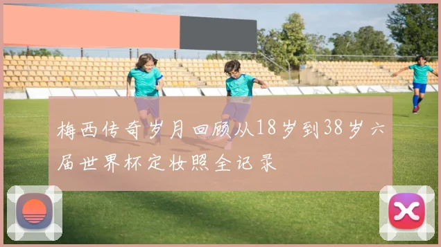 梅西传奇岁月回顾从18岁到38岁六届世界杯定妆照全记录