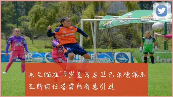 米兰瞄准19岁皇马后卫巴尔德佩尼亚斯前任塔雷也有意引进