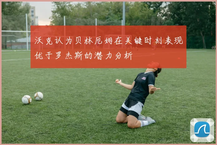 沃克认为贝林厄姆在关键时刻表现优于罗杰斯的潜力分析