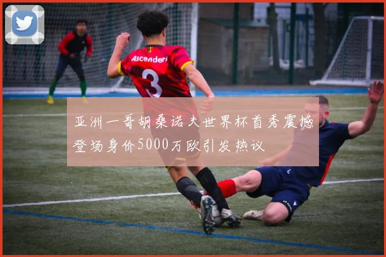 亚洲一哥胡桑诺夫世界杯首秀震撼登场身价5000万欧引发热议