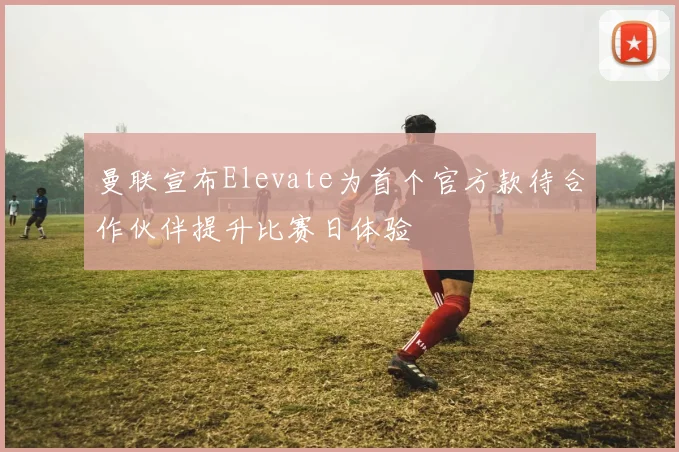 曼联宣布Elevate为首个官方款待合作伙伴提升比赛日体验