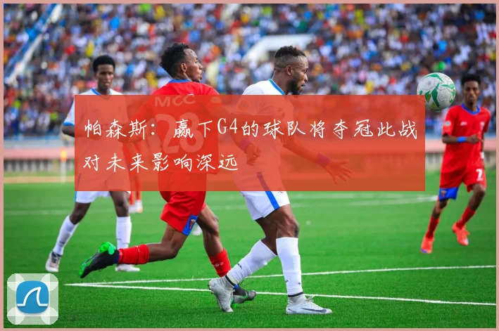 帕森斯：赢下G4的球队将夺冠此战对未来影响深远
