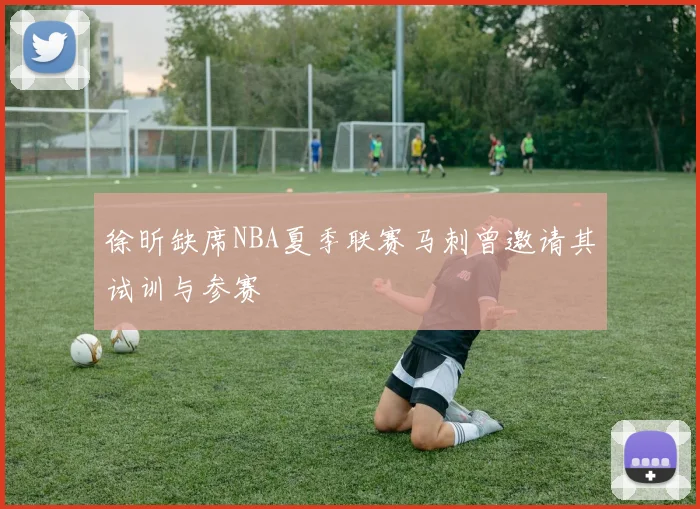 徐昕缺席NBA夏季联赛马刺曾邀请其试训与参赛