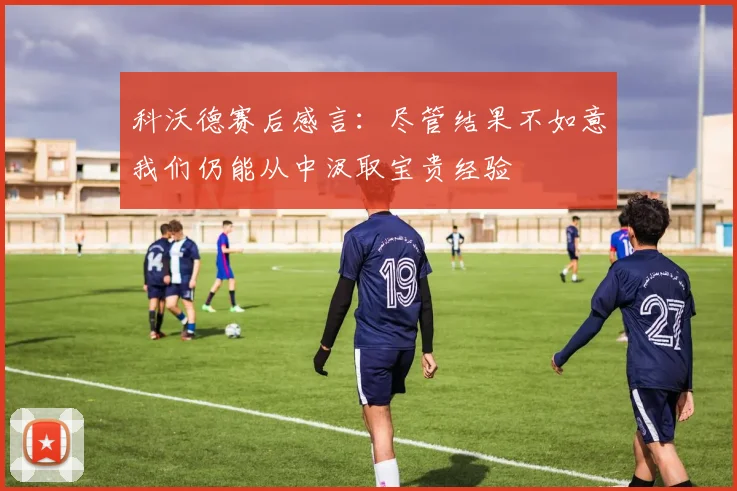 科沃德赛后感言：尽管结果不如意我们仍能从中汲取宝贵经验