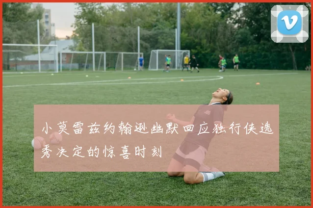 小莫雷兹约翰逊幽默回应独行侠选秀决定的惊喜时刻